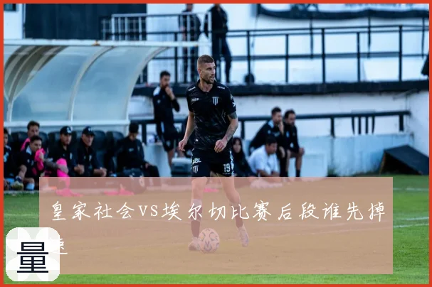 皇家社会vs埃尔切比赛后段谁先掉速
